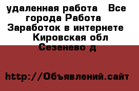 удаленная работа - Все города Работа » Заработок в интернете   . Кировская обл.,Сезенево д.